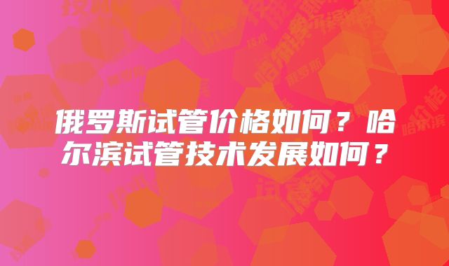 俄罗斯试管价格如何？哈尔滨试管技术发展如何？