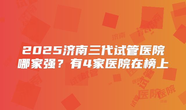 2025济南三代试管医院哪家强?有4家医院在榜上