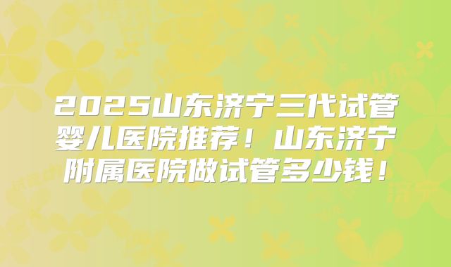 2025山东济宁三代试管婴儿医院推荐!山东济宁附属医院做试管多少钱!