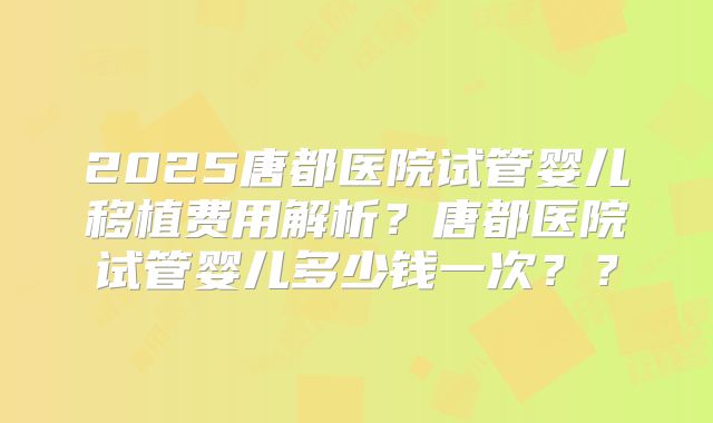 2025唐都医院试管婴儿移植费用解析？唐都医院试管婴儿多少钱一次？？
