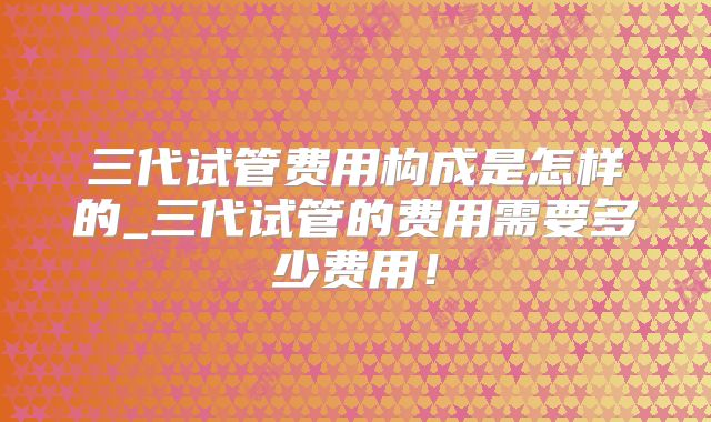三代试管费用构成是怎样的_三代试管的费用需要多少费用!