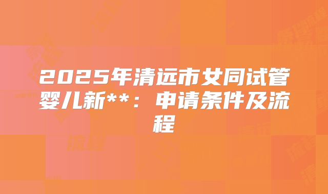 2025年清远市女同试管婴儿新**:申请条件及流程