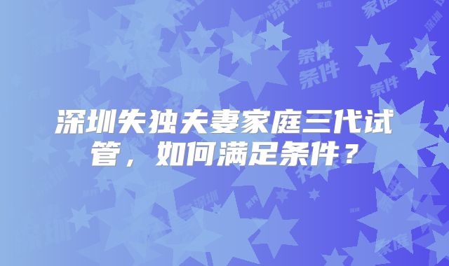 深圳失独夫妻家庭三代试管,如何满足条件?