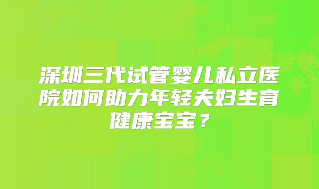 深圳三代试管婴儿私立医院如何助力年轻夫妇生育健康宝宝？