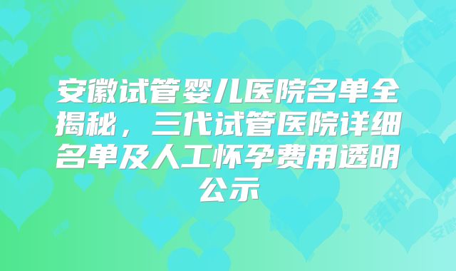 安徽试管婴儿医院名单全揭秘,三代试管医院详细名单及人工怀孕费用透明公示