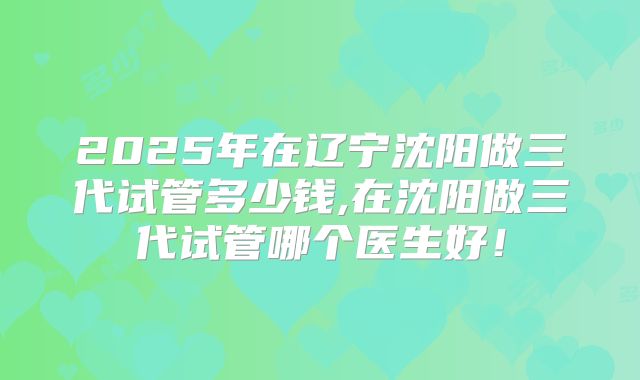 2025年在辽宁沈阳做三代试管多少钱,在沈阳做三代试管哪个医生好!