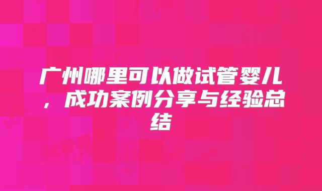 广州哪里可以做试管婴儿,成功案例分享与经验总结