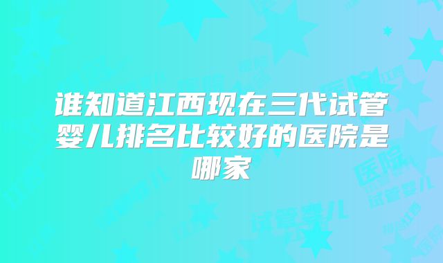 谁知道江西现在三代试管婴儿排名比较好的医院是哪家