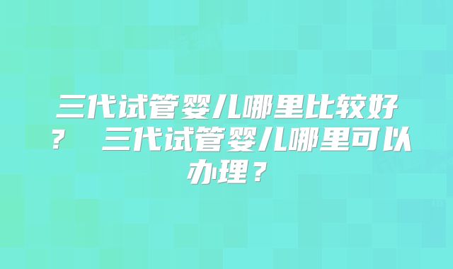 三代试管婴儿哪里比较好？ 三代试管婴儿哪里可以办理？