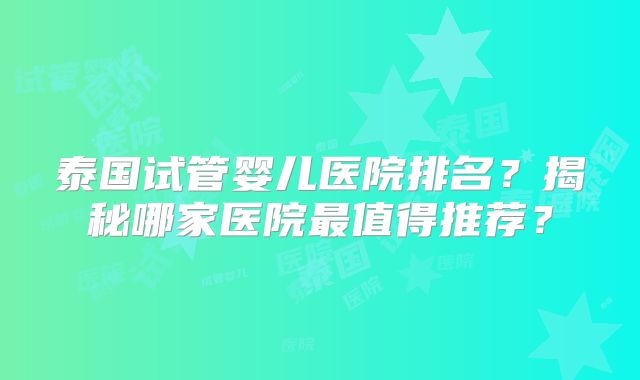泰国试管婴儿医院排名?揭秘哪家医院最值得推荐?