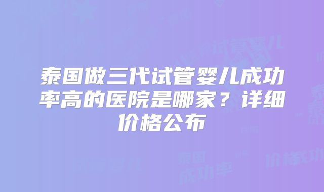 泰国做三代试管婴儿成功率高的医院是哪家？详细价格公布