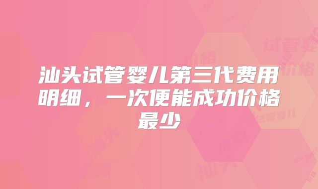 汕头试管婴儿第三代费用明细,一次便能成功价格最少