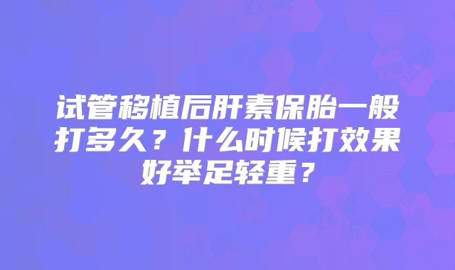 试管移植后肝素保胎一般打多久?什么时候打效果好举足轻重?