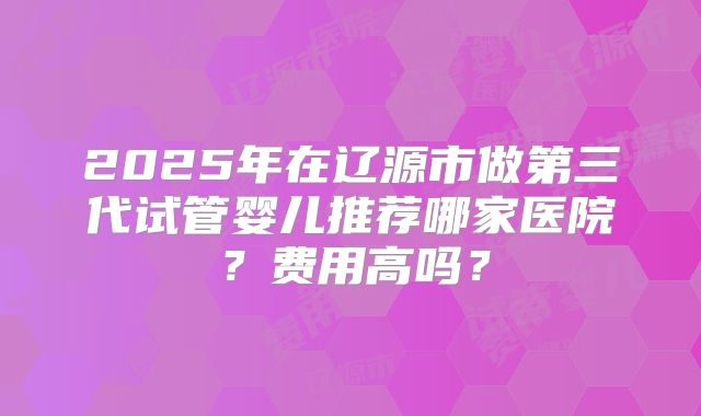 2025年在辽源市做第三代试管婴儿推荐哪家医院？费用高吗？