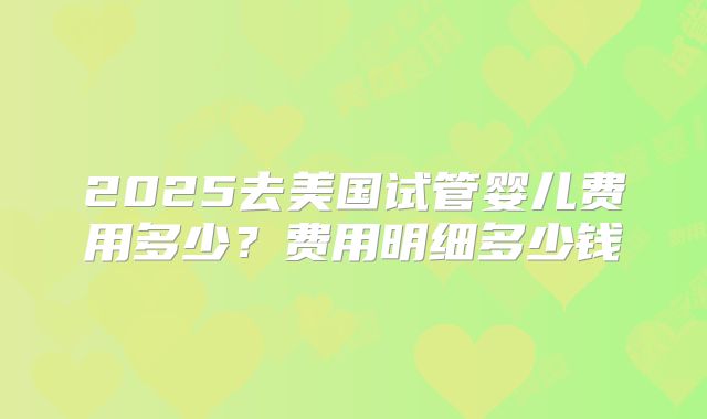 2025去美国试管婴儿费用多少？费用明细多少钱