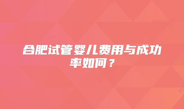 合肥试管婴儿费用与成功率如何？