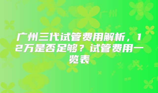 广州三代试管费用解析，12万是否足够？试管费用一览表