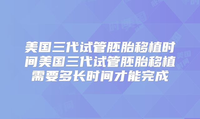 美国三代试管胚胎移植时间美国三代试管胚胎移植需要多长时间才能完成
