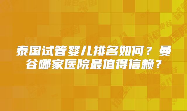 泰国试管婴儿排名如何？曼谷哪家医院最值得信赖？