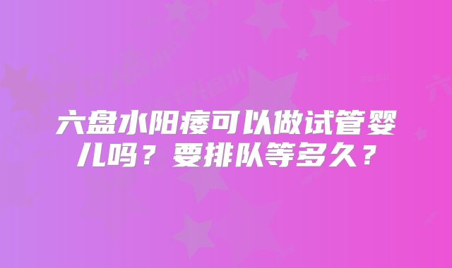 六盘水阳痿可以做试管婴儿吗?要排队等多久?