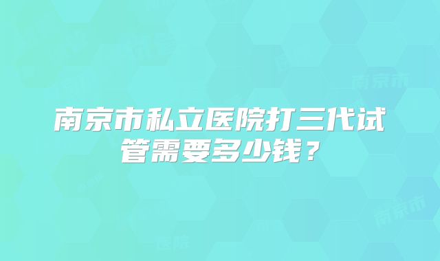 南京市私立医院打三代试管需要多少钱?