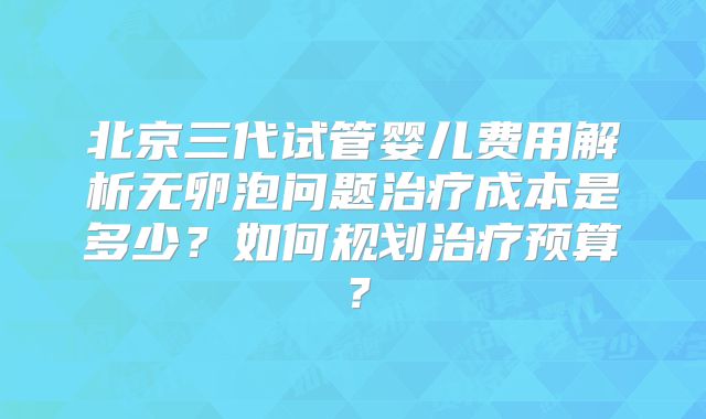 北京三代试管婴儿费用解析无卵泡问题治疗成本是多少?如何规划治疗预算?