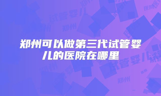 郑州可以做第三代试管婴儿的医院在哪里