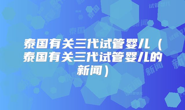 泰国有关三代试管婴儿（泰国有关三代试管婴儿的新闻）