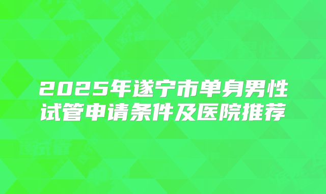 2025年遂宁市单身男性试管申请条件及医院推荐