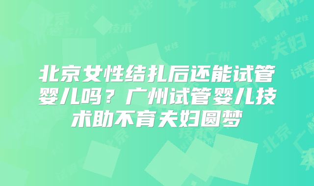 北京女性结扎后还能试管婴儿吗?广州试管婴儿技术助不育夫妇圆梦