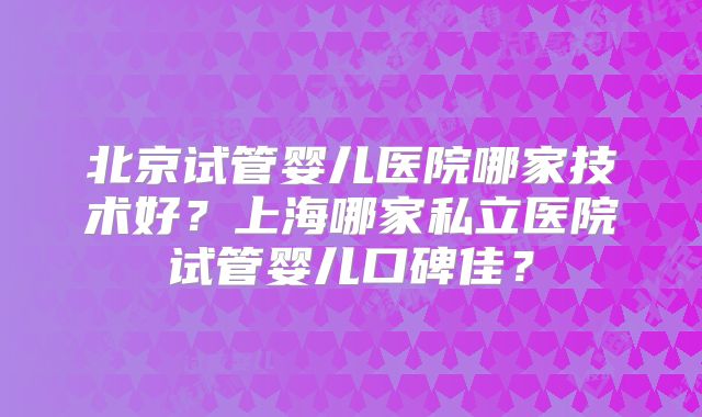 北京试管婴儿医院哪家技术好?上海哪家私立医院试管婴儿口碑佳?