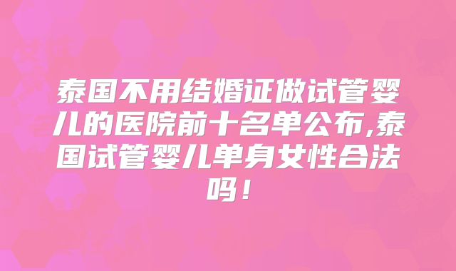 泰国不用结婚证做试管婴儿的医院前十名单公布,泰国试管婴儿单身女性合法吗!