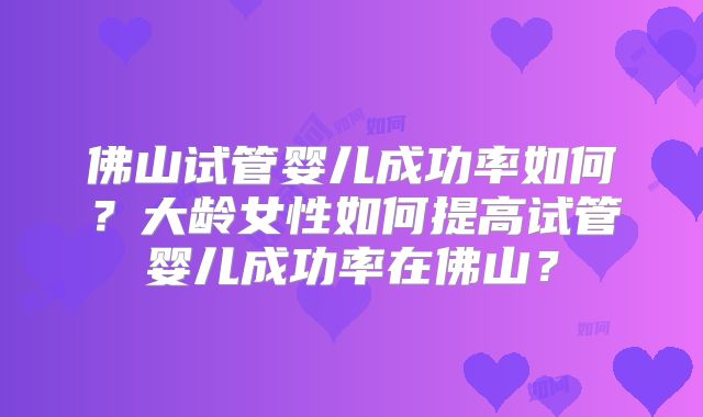 佛山试管婴儿成功率如何?大龄女性如何提高试管婴儿成功率在佛山?