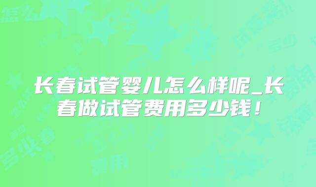 长春试管婴儿怎么样呢_长春做试管费用多少钱！