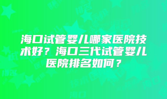 海口试管婴儿哪家医院技术好?海口三代试管婴儿医院排名如何?
