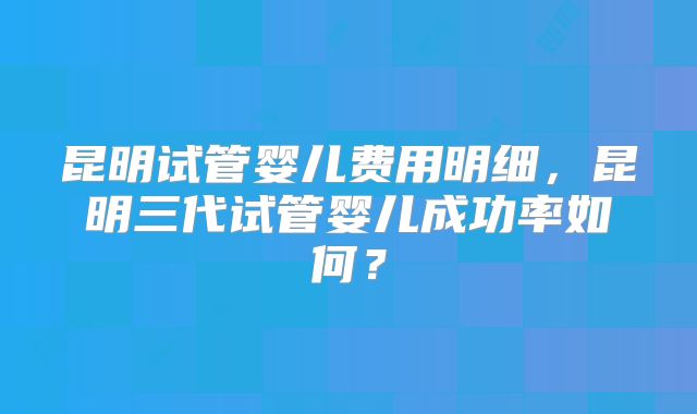 昆明试管婴儿费用明细,昆明三代试管婴儿成功率如何?