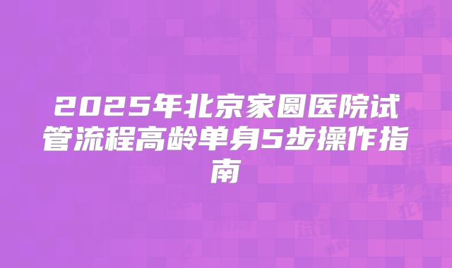2025年北京家圆医院试管流程高龄单身5步操作指南