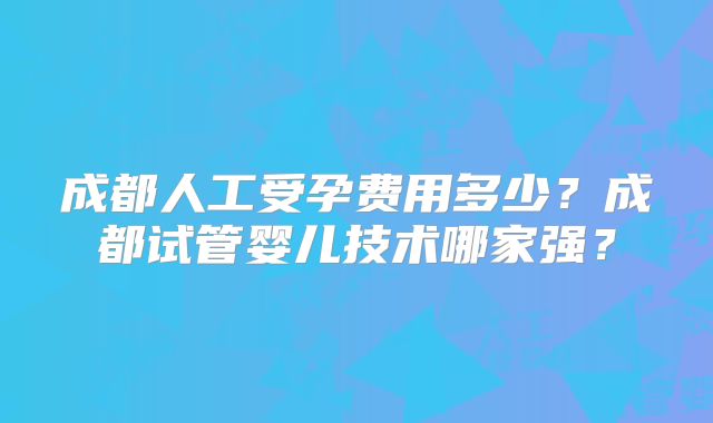 成都人工受孕费用多少？成都试管婴儿技术哪家强？