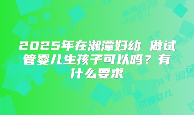 2025年在湘潭妇幼 做试管婴儿生孩子可以吗?有什么要求