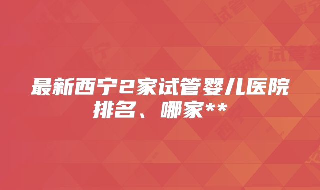 最新西宁2家试管婴儿医院排名、哪家**