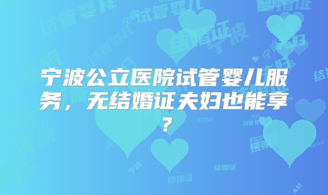 宁波公立医院试管婴儿服务,无结婚证夫妇也能享?
