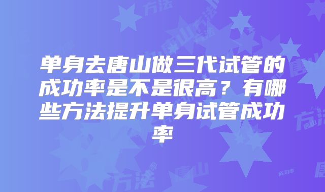 单身去唐山做三代试管的成功率是不是很高？有哪些方法提升单身试管成功率