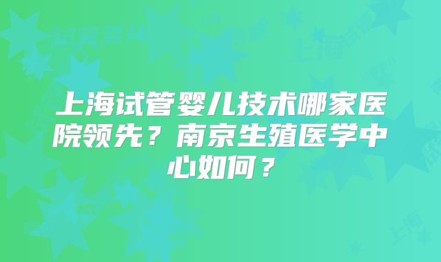 上海试管婴儿技术哪家医院领先?南京生殖医学中心如何?