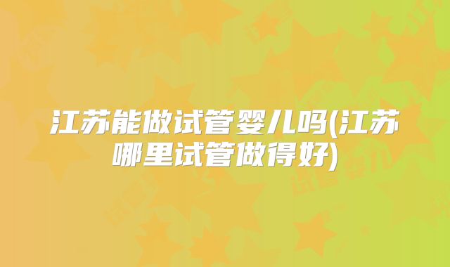 江苏能做试管婴儿吗(江苏哪里试管做得好)