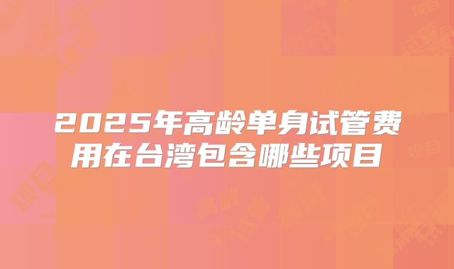 2025年高龄单身试管费用在台湾包含哪些项目