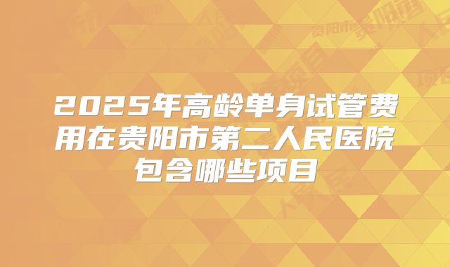 2025年高龄单身试管费用在贵阳市第二人民医院包含哪些项目