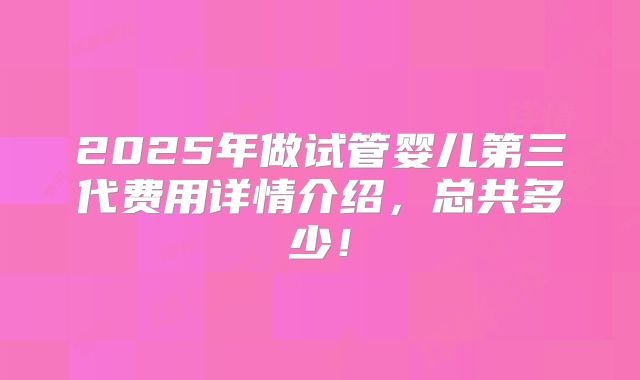 2025年做试管婴儿第三代费用详情介绍,总共多少!