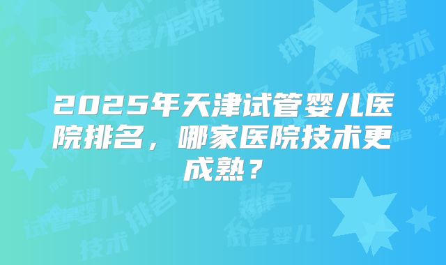 2025年天津试管婴儿医院排名,哪家医院技术更成熟?