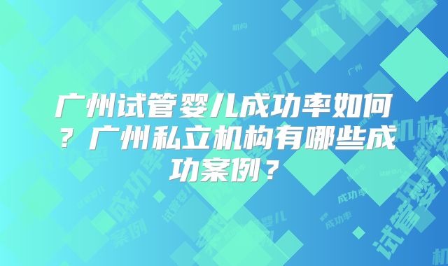 广州试管婴儿成功率如何?广州私立机构有哪些成功案例?