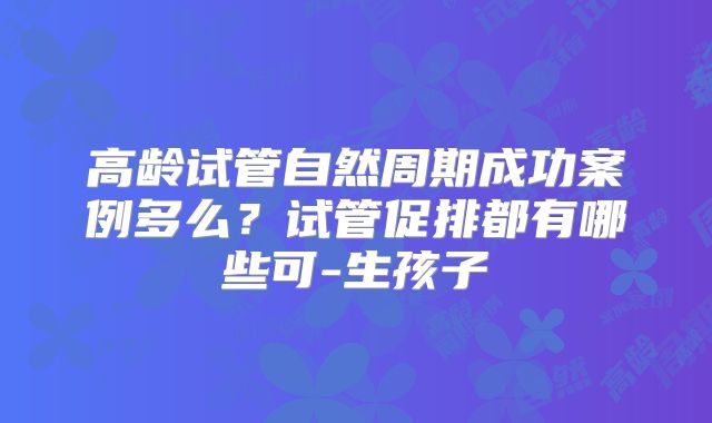 高龄试管自然周期成功案例多么?试管促排都有哪些可-生孩子